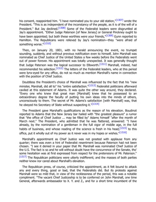his consent, reappointed him. "I have nominated you to your old station,"[1307] wrote the
President. "This is as independent of the inconstancy of the people, as it is of the will of a
President." But Jay declined.[1308] Some of the Federalist leaders were disgruntled at
Jay's appointment. "Either Judge Paterson [of New Jersey] or General Pinckney ought to
have been appointed; but both these worthies were your friends,"[1309] Gunn reported to
Hamilton. The Republicans were relieved by Jay's nomination—they "were afraid of
something worse."[1310]
Then, on January 20, 1801, with no herald announcing the event, no trumpet
sounding, suddenly, and without previous notification even to himself, John Marshall was
nominated as Chief Justice of the United States a few weeks before the Federalists went
out of power forever. His appointment was totally unexpected. It was generally thought
that Judge Paterson was the logical successor to Ellsworth.[1311] Marshall, indeed, had
recommended his selection.[1312] The letters of the Federalist leaders, who at this period
were lynx-eyed for any office, do not so much as mention Marshall's name in connection
with the position of Chief Justice.
Doubtless the President's choice of Marshall was influenced by the fact that his "new
minister, Marshall, did all to" his "entire satisfaction."[1313] Federalist politicians afterward
caviled at this statement of Adams. It was quite the other way around, they declared.
"Every one who knew that great man [Marshall] knew that he possessed to an
extraordinary degree the faculty of putting his own ideas into the minds of others,
unconsciously to them. The secret of Mr. Adams's satisfaction [with Marshall] was, that
he obeyed his Secretary of State without suspecting it."[1314]
The President gave Marshall's qualifications as the reason of his elevation. Boudinot
reported to Adams that the New Jersey bar hailed with "the greatest pleasure" a rumor
that "the office of Chief Justice ... may be filled by" Adams himself "after the month of
March next." The President, who admitted that he was flattered, answered: "I have
already, by the nomination of a gentleman in the full vigor of middle age, in the full
habits of business, and whose reading of the science is fresh in his head,[1315] to this
office, put it wholly out of my power as it never was in my hopes or wishes."[1316]
Marshall's appointment as Chief Justice was not greeted with applause from any
quarter; there was even a hint of Federalist resentment because Paterson had not been
chosen. "I see it denied in your paper that Mr. Marshall was nominated Chief Justice of
the U.S. The fact is so and he will without doubt have the concurrence of the Senate, tho'
some hesitation was at first expressed from respect for the pretensions of Mr. Paterson."
[1317] The Republican politicians were utterly indifferent; and the masses of both parties
neither knew nor cared about Marshall's elevation.
The Republican press, of course, criticized the appointment, as it felt bound to attack
any and every thing, good or bad, that the Federalists did. But its protests against
Marshall were so mild that, in view of the recklessness of the period, this was a notable
compliment. "The vacant Chief Justiceship is to be conferred on John Marshall, one time
General, afterwards ambassador to X. Y. and Z., and for a short time incumbent of the
 