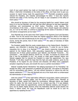mark of your good opinion has made an impression on my mind which time will not
efface. I shall enter immediately on the duties of the office, and hope never to give you
occasion to regret having made this appointment."[1325] Marshall's acceptance greatly
relieved the President, who instantly acknowledged his letter: "I have this moment
received your letter of this morning, and am happy in your acceptance of the office of
Chief Justice."[1326]
Who should be Secretary of State for the remaining fateful four weeks? Adams could
think of no one but Marshall, who still held that office although he had been appointed,
confirmed, and commissioned as Chief Justice. Therefore, wrote Adams, "the
circumstances of the times ... render it necessary that I should request and authorize
you, as I do by this letter, to continue to discharge all the duties of Secretary of State
until ulterior arrangements can be made."[1327]
Thus Marshall was at the same time Chief Justice of the Supreme Court and Secretary
of State. Thus for the second time these two highest appointive offices of the National
Government were held simultaneously by the same man.[1328] He drew but one salary, of
course, during this period, that of Chief Justice,[1329] the salary of Secretary of State
remaining unpaid.
The President rapidly filled the newly created places on the Federal Bench. Marshall, it
appears, was influential in deciding these appointments. "I wrote for you to Dexter,
requesting him to show it to Marshall,"[1330] was Ames's reassuring message to an
aspirant to the Federal Bench. With astounding magnanimity or blindness, Adams
bestowed one of these judicial positions upon Wolcott, and Marshall "transmits ... the
commission ... with peculiar pleasure. Permit me," he adds, "to express my sincere wish
that it may be acceptable to you." His anxiety to make peace between Adams and
Wolcott suggests that he induced the President to make this appointment. For, says
Marshall, "I will allow myself the hope that this high and public evidence, given by the
President, of his respect for your services and character, will efface every unpleasant
sensation respecting the past, and smooth the way to a perfect reconciliation."[1331]
Wolcott "cordially thanks" Marshall for "the obliging expressions of" his "friendship." He
accepts the office "with sentiments of gratitude and good will," and agrees to Marshall's
wish for reconciliation with Adams, "not only without reluctance or reserve but with the
highest satisfaction."[1332] Thus did Marshall end one of the feuds which so embarrassed
the Administration of John Adams.[1333]
Until nine o'clock[1334] of the night before Jefferson's inauguration, Adams continued to
nominate officers, including judges, and the Senate to confirm them. Marshall, as
Secretary of State, signed and sealed the commissions. Although Adams was legally
within his rights, the only moral excuse for his conduct was that, if it was delayed,
Jefferson would make the appointments, control the National Judiciary, and through it
carry out his States' Rights doctrine which the Federalists believed would dissolve the
Union; if Adams acted, the most the Republicans could do would be to oust his
appointees by repealing the law.[1335]
 