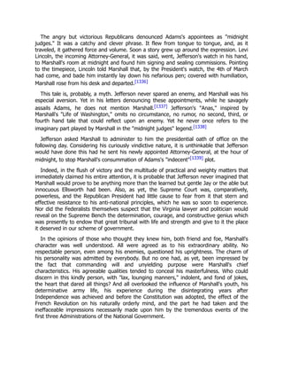 The angry but victorious Republicans denounced Adams's appointees as "midnight
judges." It was a catchy and clever phrase. It flew from tongue to tongue, and, as it
traveled, it gathered force and volume. Soon a story grew up around the expression. Levi
Lincoln, the incoming Attorney-General, it was said, went, Jefferson's watch in his hand,
to Marshall's room at midnight and found him signing and sealing commissions. Pointing
to the timepiece, Lincoln told Marshall that, by the President's watch, the 4th of March
had come, and bade him instantly lay down his nefarious pen; covered with humiliation,
Marshall rose from his desk and departed.[1336]
This tale is, probably, a myth. Jefferson never spared an enemy, and Marshall was his
especial aversion. Yet in his letters denouncing these appointments, while he savagely
assails Adams, he does not mention Marshall.[1337] Jefferson's "Anas," inspired by
Marshall's "Life of Washington," omits no circumstance, no rumor, no second, third, or
fourth hand tale that could reflect upon an enemy. Yet he never once refers to the
imaginary part played by Marshall in the "midnight judges" legend.[1338]
Jefferson asked Marshall to administer to him the presidential oath of office on the
following day. Considering his curiously vindictive nature, it is unthinkable that Jefferson
would have done this had he sent his newly appointed Attorney-General, at the hour of
midnight, to stop Marshall's consummation of Adams's "indecent"[1339] plot.
Indeed, in the flush of victory and the multitude of practical and weighty matters that
immediately claimed his entire attention, it is probable that Jefferson never imagined that
Marshall would prove to be anything more than the learned but gentle Jay or the able but
innocuous Ellsworth had been. Also, as yet, the Supreme Court was, comparatively,
powerless, and the Republican President had little cause to fear from it that stern and
effective resistance to his anti-national principles, which he was so soon to experience.
Nor did the Federalists themselves suspect that the Virginia lawyer and politician would
reveal on the Supreme Bench the determination, courage, and constructive genius which
was presently to endow that great tribunal with life and strength and give to it the place
it deserved in our scheme of government.
In the opinions of those who thought they knew him, both friend and foe, Marshall's
character was well understood. All were agreed as to his extraordinary ability. No
respectable person, even among his enemies, questioned his uprightness. The charm of
his personality was admitted by everybody. But no one had, as yet, been impressed by
the fact that commanding will and unyielding purpose were Marshall's chief
characteristics. His agreeable qualities tended to conceal his masterfulness. Who could
discern in this kindly person, with "lax, lounging manners," indolent, and fond of jokes,
the heart that dared all things? And all overlooked the influence of Marshall's youth, his
determinative army life, his experience during the disintegrating years after
Independence was achieved and before the Constitution was adopted, the effect of the
French Revolution on his naturally orderly mind, and the part he had taken and the
ineffaceable impressions necessarily made upon him by the tremendous events of the
first three Administrations of the National Government.
 