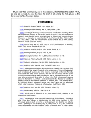 Thus it was that, unobtrusively and in modest guise, Marshall took that station which,
as long as he lived, he was to make the chief of all among the high places in the
Government of the American Nation.
FOOTNOTES:
[1093] Adams to McHenry, May 5, 1800; Steiner, 453.
[1094] McHenry to John McHenry, May 20, 1800; Gibbs, ii, 348.
[1095] According to McHenry, Adams's complaints were that the Secretary of War
had opposed the sending of the second mission to France, had not appointed as
captain a North Carolina elector who had voted for Adams, had "eulogized General
Washington ... attempted to praise Hamilton," etc. (McHenry to John McHenry, May
20, 1800; Gibbs, ii, 348; and see Hamilton's "Public Conduct, etc., of John Adams";
Hamilton: Works: Lodge, vii, 347-49.)
[1096] Gore to King, May 14, 1800; King, iii, 242-43; also Sedgwick to Hamilton,
May 7, 1800; Works: Hamilton, vi, 437-38.
[1097] Adams to Pickering, May 10, 1800; Works: Adams, ix, 53.
[1098] Pickering to Adams, May 11, 1800; ib., 54.
[1099] Pickering to Hamilton, May 15, 1800; Works: Hamilton, vi, 443.
[1100] Adams to Pickering, May 12, 1800; Works: Adams, ix, 55.
[1101] Sedgwick to Hamilton, May 13, 1800; Works: Hamilton, vi, 442.
[1102] Adams to Rush, March 4, 1809; Old Family Letters, 219.
[1103] "There never was perhaps a greater contrast between two characters than
between those of the present President & his predecessor.... The one [Washington]
cool, considerate, & cautious, the other [Adams] headlong & kindled into flame by
every spark that lights on his passions; the one ever scrutinizing into the public
opinion and ready to follow where he could not lead it; the other insulting it by the
most adverse sentiments & pursuits; W. a hero in the field, yet overweighing every
danger in the Cabinet—A. without a single pretension to the character of a soldier, a
perfect Quixotte as a statesman." (Madison to Jefferson, Feb., 1798; Writings: Hunt,
vi, 310.) And [Adams] "always an honest man, often a wise one, but sometimes
wholly out of his senses." (Madison to Jefferson, June 10, 1798; ib., 325.)
[1104] Adams to Rush, Aug. 23, 1805; Old Family Letters, 76.
[1105] Cabot to King, April 26, 1799; King, iii, 8.
[1106] Wolcott was as malicious as, but more cautious than, Pickering in his
opposition to the President.
[1107] "He [Adams] is liable to gusts of passion little short of frenzy.... I speak of
what I have seen." (Bayard to Hamilton, Aug. 18, 1800; Works: Hamilton, vi, 457.)
"He would speak in such a manner ... as to persuade one that he was actually
insane." (McHenry to John McHenry, May 20, 1800; Gibbs, ii, 347.) "Mr. Adams had
conducted strangely and unaccountably." (Ames to Hamilton, Aug. 26, 1800; Works:
 