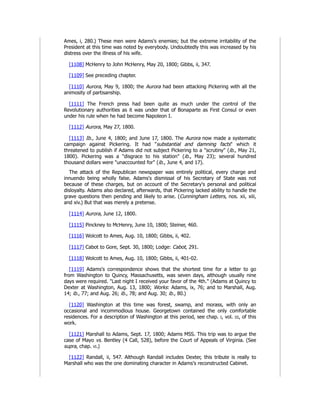Ames, i, 280.) These men were Adams's enemies; but the extreme irritability of the
President at this time was noted by everybody. Undoubtedly this was increased by his
distress over the illness of his wife.
[1108] McHenry to John McHenry, May 20, 1800; Gibbs, ii, 347.
[1109] See preceding chapter.
[1110] Aurora, May 9, 1800; the Aurora had been attacking Pickering with all the
animosity of partisanship.
[1111] The French press had been quite as much under the control of the
Revolutionary authorities as it was under that of Bonaparte as First Consul or even
under his rule when he had become Napoleon I.
[1112] Aurora, May 27, 1800.
[1113] Ib., June 4, 1800; and June 17, 1800. The Aurora now made a systematic
campaign against Pickering. It had "substantial and damning facts" which it
threatened to publish if Adams did not subject Pickering to a "scrutiny" (ib., May 21,
1800). Pickering was a "disgrace to his station" (ib., May 23); several hundred
thousand dollars were "unaccounted for" (ib., June 4, and 17).
The attack of the Republican newspaper was entirely political, every charge and
innuendo being wholly false. Adams's dismissal of his Secretary of State was not
because of these charges, but on account of the Secretary's personal and political
disloyalty. Adams also declared, afterwards, that Pickering lacked ability to handle the
grave questions then pending and likely to arise. (Cunningham Letters, nos. xii, xiii,
and xiv.) But that was merely a pretense.
[1114] Aurora, June 12, 1800.
[1115] Pinckney to McHenry, June 10, 1800; Steiner, 460.
[1116] Wolcott to Ames, Aug. 10, 1800; Gibbs, ii, 402.
[1117] Cabot to Gore, Sept. 30, 1800; Lodge: Cabot, 291.
[1118] Wolcott to Ames, Aug. 10, 1800; Gibbs, ii, 401-02.
[1119] Adams's correspondence shows that the shortest time for a letter to go
from Washington to Quincy, Massachusetts, was seven days, although usually nine
days were required. "Last night I received your favor of the 4th." (Adams at Quincy to
Dexter at Washington, Aug. 13, 1800; Works: Adams, ix, 76; and to Marshall, Aug.
14; ib., 77; and Aug. 26; ib., 78; and Aug. 30; ib., 80.)
[1120] Washington at this time was forest, swamp, and morass, with only an
occasional and incommodious house. Georgetown contained the only comfortable
residences. For a description of Washington at this period, see chap. i, vol. iii, of this
work.
[1121] Marshall to Adams, Sept. 17, 1800; Adams MSS. This trip was to argue the
case of Mayo vs. Bentley (4 Call, 528), before the Court of Appeals of Virginia. (See
supra, chap. vi.)
[1122] Randall, ii, 547. Although Randall includes Dexter, this tribute is really to
Marshall who was the one dominating character in Adams's reconstructed Cabinet.
 