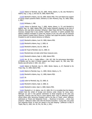 [1123] Adams to Marshall, July 30, 1800; Works: Adams, ix, 66; also Marshall to
Adams, Aug. 1, Aug. 2, and July 29, 1800; Adams MSS.
[1124] Marshall to Adams, July 29, 1800; Adams MSS. This cost Adams the support
of young Chase's powerful father. (McHenry to John McHenry, Aug. 24, 1800; Gibbs,
ii, 408.)
[1125] McMaster, ii, 448.
[1126] Adams to Marshall, Aug. 7, 1800; Works: Adams, ix, 72; and Marshall to
Adams, Aug. 16, 1800; Adams MSS. Chief Justice Ellsworth presided at the trial of
Williams, who was fairly convicted. (Wharton: State Trials, 652-58.) The Republicans,
however, charged that it was another "political" conviction. It seems probable that
Adams's habitual inclination to grant the request of any one who was his personal
friend (Adams's closest friend, Governor Trumbull, had urged the pardon) caused the
President to wish to extend clemency to Williams.
[1127] Marshall to Adams, June 24, 1800; Adams MSS.
[1128] Marshall to Adams, Aug. 2, 1800; ib.
[1129] Marshall to Adams, July 26, 1800; ib.
[1130] De Yrujo to Marshall, July 31, 1800; ib.
[1131] Marshall does not state what these measures were.
[1132] Marshall to Adams, Sept. 6, 1800; Adams MSS.
[1133] Am. St. Prs., v, Indian Affairs, i, 184, 187, 246. For picturesque description
of Bowles and his claim of British support see Craig's report, ib., 264; also, 305.
Bowles was still active in 1801. (Ib., 651.)
[1134] Adams to Marshall, July 31, 1800; Works: Adams, ix, 67; Marshall to De
Yrujo, Aug. 15, 1800; Adams MSS.
[1135] Adams to Marshall, Aug. 11, 1800; Works: Adams, ix, 73.
[1136] Marshall to Adams, Aug. 12, 1800; Adams MSS.
[1137] Ib.
[1138] Liston to Marshall, Aug. 25, 1800; ib.
[1139] Marshall to Adams, Sept. 6, 1800; ib.
[1140] Marshall to Liston, Sept. 6, 1800; Adams MSS.
[1141] Marshall to J. Q. Adams, July 24, 1800; MS. It is incredible that the Barbary
corsairs held the whole of Europe and America under tribute for many years.
Although our part in this general submission to these brigands of the seas was
shameful, America was the first to move against them. One of Jefferson's earliest
official letters after becoming President was to the Bey of Tripoli, whom Jefferson
addressed as "Great and Respected Friend ... Illustrious & honored ... whom God
preserve." Jefferson's letter ends with this fervent invocation: "I pray God, very great
and respected friend, to have you always in his holy keeping." (Jefferson to Bey of
Tripoli, May 21, 1801; Am. St. Prs., For. Rel., ii, 349.)
 