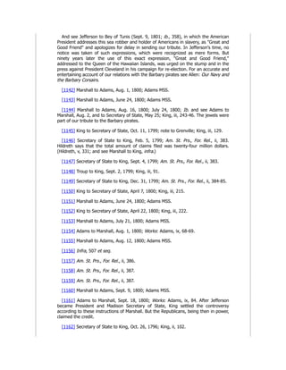 And see Jefferson to Bey of Tunis (Sept. 9, 1801; ib., 358), in which the American
President addresses this sea robber and holder of Americans in slavery, as "Great and
Good Friend" and apologizes for delay in sending our tribute. In Jefferson's time, no
notice was taken of such expressions, which were recognized as mere forms. But
ninety years later the use of this exact expression, "Great and Good Friend,"
addressed to the Queen of the Hawaiian Islands, was urged on the stump and in the
press against President Cleveland in his campaign for re-election. For an accurate and
entertaining account of our relations with the Barbary pirates see Allen: Our Navy and
the Barbary Corsairs.
[1142] Marshall to Adams, Aug. 1, 1800; Adams MSS.
[1143] Marshall to Adams, June 24, 1800; Adams MSS.
[1144] Marshall to Adams, Aug. 16, 1800; July 24, 1800; Ib. and see Adams to
Marshall, Aug. 2, and to Secretary of State, May 25; King, iii, 243-46. The jewels were
part of our tribute to the Barbary pirates.
[1145] King to Secretary of State, Oct. 11, 1799; note to Grenville; King, iii, 129.
[1146] Secretary of State to King, Feb. 5, 1799; Am. St. Prs., For. Rel., ii, 383.
Hildreth says that the total amount of claims filed was twenty-four million dollars.
(Hildreth, v, 331; and see Marshall to King, infra.)
[1147] Secretary of State to King, Sept. 4, 1799; Am. St. Prs., For. Rel., ii, 383.
[1148] Troup to King, Sept. 2, 1799; King, iii, 91.
[1149] Secretary of State to King, Dec. 31, 1799; Am. St. Prs., For. Rel., ii, 384-85.
[1150] King to Secretary of State, April 7, 1800; King, iii, 215.
[1151] Marshall to Adams, June 24, 1800; Adams MSS.
[1152] King to Secretary of State, April 22, 1800; King, iii, 222.
[1153] Marshall to Adams, July 21, 1800; Adams MSS.
[1154] Adams to Marshall, Aug. 1, 1800; Works: Adams, ix, 68-69.
[1155] Marshall to Adams, Aug. 12, 1800; Adams MSS.
[1156] Infra, 507 et seq.
[1157] Am. St. Prs., For. Rel., ii, 386.
[1158] Am. St. Prs., For. Rel., ii, 387.
[1159] Am. St. Prs., For. Rel., ii, 387.
[1160] Marshall to Adams, Sept. 9, 1800; Adams MSS.
[1161] Adams to Marshall, Sept. 18, 1800; Works: Adams, ix, 84. After Jefferson
became President and Madison Secretary of State, King settled the controversy
according to these instructions of Marshall. But the Republicans, being then in power,
claimed the credit.
[1162] Secretary of State to King, Oct. 26, 1796; King, ii, 102.
 