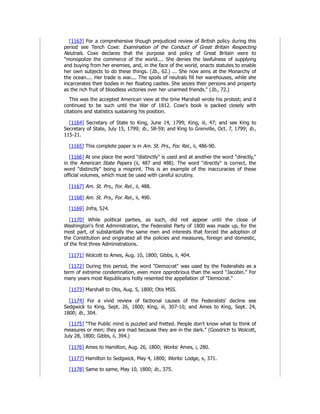 [1163] For a comprehensive though prejudiced review of British policy during this
period see Tench Coxe: Examination of the Conduct of Great Britain Respecting
Neutrals. Coxe declares that the purpose and policy of Great Britain were to
"monopolize the commerce of the world.... She denies the lawfulness of supplying
and buying from her enemies, and, in the face of the world, enacts statutes to enable
her own subjects to do these things. (Ib., 62.) ... She now aims at the Monarchy of
the ocean.... Her trade is war.... The spoils of neutrals fill her warehouses, while she
incarcerates their bodies in her floating castles. She seizes their persons and property
as the rich fruit of bloodless victories over her unarmed friends." (Ib., 72.)
This was the accepted American view at the time Marshall wrote his protest; and it
continued to be such until the War of 1812. Coxe's book is packed closely with
citations and statistics sustaining his position.
[1164] Secretary of State to King, June 14, 1799; King, iii, 47; and see King to
Secretary of State, July 15, 1799; ib., 58-59; and King to Grenville, Oct. 7, 1799; ib.,
115-21.
[1165] This complete paper is in Am. St. Prs., For. Rel., ii, 486-90.
[1166] At one place the word "distinctly" is used and at another the word "directly,"
in the American State Papers (ii, 487 and 488). The word "directly" is correct, the
word "distinctly" being a misprint. This is an example of the inaccuracies of these
official volumes, which must be used with careful scrutiny.
[1167] Am. St. Prs., For. Rel., ii, 488.
[1168] Am. St. Prs., For. Rel., ii, 490.
[1169] Infra, 524.
[1170] While political parties, as such, did not appear until the close of
Washington's first Administration, the Federalist Party of 1800 was made up, for the
most part, of substantially the same men and interests that forced the adoption of
the Constitution and originated all the policies and measures, foreign and domestic,
of the first three Administrations.
[1171] Wolcott to Ames, Aug. 10, 1800; Gibbs, ii, 404.
[1172] During this period, the word "Democrat" was used by the Federalists as a
term of extreme condemnation, even more opprobrious than the word "Jacobin." For
many years most Republicans hotly resented the appellation of "Democrat."
[1173] Marshall to Otis, Aug. 5, 1800; Otis MSS.
[1174] For a vivid review of factional causes of the Federalists' decline see
Sedgwick to King, Sept. 26, 1800; King, iii, 307-10; and Ames to King, Sept. 24,
1800; ib., 304.
[1175] "The Public mind is puzzled and fretted. People don't know what to think of
measures or men; they are mad because they are in the dark." (Goodrich to Wolcott,
July 28, 1800; Gibbs, ii, 394.)
[1176] Ames to Hamilton, Aug. 26, 1800; Works: Ames, i, 280.
[1177] Hamilton to Sedgwick, May 4, 1800; Works: Lodge, x, 371.
[1178] Same to same, May 10, 1800; ib., 375.
 