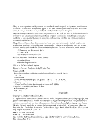 Many of the designations used by manufacturers and sellers to distinguish their products are claimed as
trademarks. Where those designations appear in this book, and the publisher was aware of a trademark
claim, the designations have been printed with initial capital letters or in all capitals.
The author and publisher have taken care in the preparation of this book, but make no expressed or implied
warranty of any kind and assume no responsibility for errors or omissions. No liability is assumed for
incidental or consequential damages in connection with or arising out of the use of the information or
programs contained herein.
The publisher offers excellent discounts on this book when ordered in quantity for bulk purchases or
special sales, which may include electronic versions and/or custom covers and content particular to your
business, training goals, marketing focus, and branding interests. For more information, please contact:
U.S. Corporate and Government Sales
(800) 382-3419
corpsales@pearsontechgroup.com
For sales outside the United States, please contact:
International Sales
international@pearson.com
Visit us on the Web: informit.com/aw
Library of Congress Cataloging-in-Publication Data
Wargo, John M.
PhoneGap essentials : building cross-platform mobile apps / John M. Wargo.
p. cm.
Includes index.
ISBN 978-0-321-81429-6 (pbk. : alk. paper)—ISBN 0-321-81429-0 (pbk.
: alk. paper)
1. PhoneGap (Application development environment) 2. Mobile
computing. 3. Application software. I. Title.
QA76.59.W37 2012
004—dc23
2012010042
Copyright © 2012 Pearson Education, Inc.
All rights reserved. Printed in the United States ofAmerica. This publication is protected by copyright, and
permission must be obtained from the publisher prior to any prohibited reproduction, storage in a retrieval
system, or transmission in any form or by any means, electronic, mechanical, photocopying, recording, or
likewise. To obtain permission to use material from this work, please submit a written request to Pearson
Education, Inc., Permissions Department, One Lake Street, Upper Saddle River, New Jersey 07458, or you
may fax your request to (201) 236-3290.
ISBN-13: 978-0-321-81429-6
ISBN-10: 0-321-81429-0
Text printed in the United States on recycled paper at RR Donnelley in Crawfordsville, Indiana.
First printing, June 2012
 