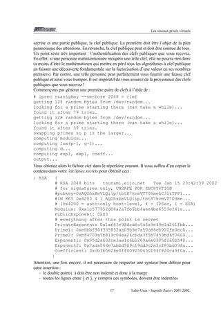 Les r´ seaux priv´ s virtuels
e
e

ˆ
secr` te et une partie publique, la clef publique. La premi` re doit etre l’objet de la plus
e
e
ˆ
paranoiaque des attentions. En revanche, la clef publique peut et doit etre connue de tous.
Un point reste tr` s important : l’authentiﬁcation des clefs publiques que vous recevez.
e
En effet, si une personne malintentionn´ e r´ cup` re une telle clef, elle ne pourra rien faire
e e e
`
(a moins d’ˆ tre le math´ maticien qui mettra en p´ ril tous les algorithmes a clef publique
e
e
e
en faisant une d´ couverte fondamentale sur la factorisation d’une valeur en ses nombres
e
premiers). Par contre, une telle personne peut parfaitement vous fournir une fausse clef
publique et ainsi vous tromper. Il est imp´ ratif de vous assurez de la provenance des clefs
e
publiques que vous recevez !
`
Commencons par g´ n´ rer une premi` re paire de clefs a l’aide de :
¸
e e
e
# ipsec rsasigkey --verbose 2048 > clef
getting 128 random bytes from /dev/random...
looking for a prime starting there (can take a while)...
found it after 79 tries.
getting 128 random bytes from /dev/random...
looking for a prime starting there (can take a while)...
found it after 58 tries.
swapping primes so p is the larger...
computing modulus...
computing lcm(p-1, q-1)...
computing d...
computing exp1, exp1, coeff...
output...
Vous obtenez alors le ﬁchier clef dans le r´ pertoire courant. Il vous sufﬁra d’en copier le
e
contenu dans votre /etc/ipsec.secrets pour obtenir ceci :
: RSA

{
# RSA 2048 bits
tsunami.eijo.net
Tue Jan 15 23:42:39 2002
# for signatures only, UNSAFE FOR ENCRYPTION
#pubkey=0sAQOhxXeVLQiip/tbtK7kvmVT70HmehC31tTPP1...
#IN KEY 0x4200 4 1 AQOhxXeVLQiip/tbtK7kvmVT70Hme...
# (0x4200 = auth-only host-level, 4 = IPSec, 1 = RSA)
Modulus: 0xa1c577952d08a2a7fb5bb4aee4be6553ef41e...
PublicExponent: 0x03
# everything after this point is secret
PrivateExponent: 0x1af63e98dcd6c5c6a9e49e1d261fbb...
Prime1: 0xe0bbf904355852aa09b9e7a50d88eb910fe0ec0...
Prime2: 0xb84709a5b819c04ea26cbda3f5b7459bd6f7669...
Exponent1: 0x95d2a602ce3ae1c6b1269a6e0905f260b540...
Exponent2: 0x7ada066e7abbd589c19dd3c2a3cf83bd39fa...
Coefficient: 0xcbfb5626e0ff009250450194f820ca9f0a...
}

Attention, une fois encore, il est n´ cessaire de respecter une syntaxe bien d´ ﬁnie pour
e
e
cette insertion :
ˆ
`
– le double point ( :) doit etre non indent´ et donc a la marge
e
ˆ
– toutes les lignes entre { et }, y compris ces symboles, doivent etre indent´ es
e
17

Labo-Unix - Supinfo Paris - 2001/2002

 