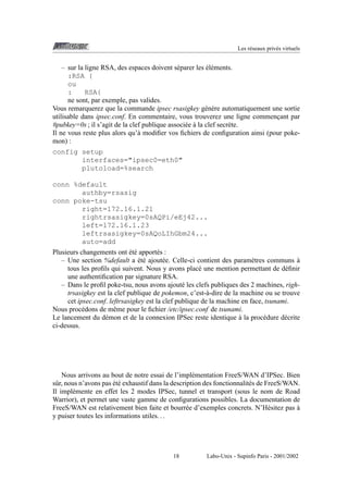 Les r´ seaux priv´ s virtuels
e
e

´e
– sur la ligne RSA, des espaces doivent s´ parer les el´ ments.
e
:RSA {
ou
:
RSA{
ne sont, par exemple, pas valides.
Vous remarquerez que la commande ipsec rsasigkey g´ n` re automatiquement une sortie
e e
utilisable dans ipsec.conf. En commentaire, vous trouverez une ligne commencant par
¸
#pubkey=0s ; il s’agit de la clef publique associ´ e a la clef secr` te.
e `
e
Il ne vous reste plus alors qu’` modiﬁer vos ﬁchiers de conﬁguration ainsi (pour pokea
mon) :
config setup
interfaces="ipsec0=eth0"
plutoload=%search
conn %default
authby=rsasig
conn poke-tsu
right=172.16.1.21
rightrsasigkey=0sAQPi/eEj42...
left=172.16.1.23
leftrsasigkey=0sAQoLIhGbm24...
auto=add
´e
Plusieurs changements ont et´ apport´ s :
e
´e
`
– Une section %default a et´ ajout´ e. Celle-ci contient des param` tres communs a
e
e
tous les proﬁls qui suivent. Nous y avons plac´ une mention permettant de d´ ﬁnir
e
e
une authentiﬁcation par signature RSA.
– Dans le proﬁl poke-tsu, nous avons ajout´ les clefs publiques des 2 machines, righe
trsasigkey est la clef publique de pokemon, c’est-` -dire de la machine ou se trouve
a
cet ipsec.conf. leftrsasigkey est la clef publique de la machine en face, tsunami.
Nous proc´ dons de mˆ me pour le ﬁchier /etc/ipsec.conf de tsunami.
e
e
`
Le lancement du d´ mon et de la connexion IPSec reste identique a la proc´ dure d´ crite
e
e
e
ci-dessus.

Nous arrivons au bout de notre essai de l’impl´ mentation FreeS/WAN d’IPSec. Bien
e
´e
sˆ r, nous n’avons pas et´ exhaustif dans la description des fonctionnalit´ s de FreeS/WAN.
u
e
Il impl´ mente en effet les 2 modes IPSec, tunnel et transport (sous le nom de Road
e
Warrior), et permet une vaste gamme de conﬁgurations possibles. La documentation de
`
FreeS/WAN est relativement bien faite et bourr´ e d’exemples concrets. N’H´ sitez pas a
e
e
y puiser toutes les informations utiles. . .

18

Labo-Unix - Supinfo Paris - 2001/2002

 