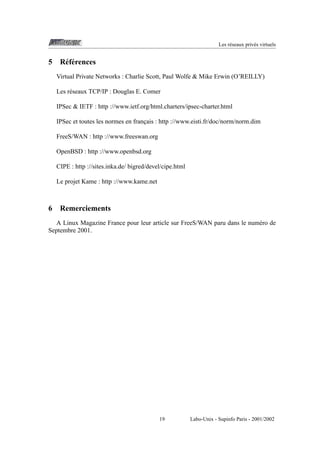 Les r´ seaux priv´ s virtuels
e
e

5

R´ f´ rences
ee
Virtual Private Networks : Charlie Scott, Paul Wolfe & Mike Erwin (O’REILLY)
Les r´ seaux TCP/IP : Douglas E. Comer
e
IPSec & IETF : http ://www.ietf.org/html.charters/ipsec-charter.html
IPSec et toutes les normes en francais : http ://www.eisti.fr/doc/norm/norm.dim
¸
FreeS/WAN : http ://www.freeswan.org
OpenBSD : http ://www.openbsd.org
CIPE : http ://sites.inka.de/ bigred/devel/cipe.html
Le projet Kame : http ://www.kame.net

6

Remerciements

A Linux Magazine France pour leur article sur FreeS/WAN paru dans le num´ ro de
e
Septembre 2001.

19

Labo-Unix - Supinfo Paris - 2001/2002

 