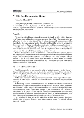 Les r´ seaux priv´ s virtuels
e
e

7

GNU Free Documentation License
Version 1.1, March 2000

Copyright copyright 2000 Free Software Foundation, Inc.
59 Temple Place, Suite 330, Boston, MA 02111-1307 USA
Everyone is permitted to copy and distribute verbatim copies of this license document,
but changing it is not allowed.
Preamble
The purpose of this License is to make a manual, textbook, or other written document
“free” in the sense of freedom : to assure everyone the effective freedom to copy and
redistribute it, with or without modifying it, either commercially or noncommercially.
Secondarily, this License preserves for the author and publisher a way to get credit for
their work, while not being considered responsible for modiﬁcations made by others.
This License is a kind of “copyleft”, which means that derivative works of the document must themselves be free in the same sense. It complements the GNU General Public
License, which is a copyleft license designed for free software.
We have designed this License in order to use it for manuals for free software, because
free software needs free documentation : a free program should come with manuals providing the same freedoms that the software does. But this License is not limited to software
manuals ; it can be used for any textual work, regardless of subject matter or whether it
is published as a printed book. We recommend this License principally for works whose
purpose is instruction or reference.
7.1

Applicability and Deﬁnitions

This License applies to any manual or other work that contains a notice placed by
the copyright holder saying it can be distributed under the terms of this License. The
“Document”, below, refers to any such manual or work. Any member of the public is a
licensee, and is addressed as “you”.
A “Modiﬁed Version” of the Document means any work containing the Document or a
portion of it, either copied verbatim, or with modiﬁcations and/or translated into another
language.
A “Secondary Section” is a named appendix or a front-matter section of the Document
that deals exclusively with the relationship of the publishers or authors of the Document to
the Document’s overall subject (or to related matters) and contains nothing that could fall
directly within that overall subject. (For example, if the Document is in part a textbook of
mathematics, a Secondary Section may not explain any mathematics.) The relationship
could be a matter of historical connection with the subject or with related matters, or of
legal, commercial, philosophical, ethical or political position regarding them.
The “Invariant Sections” are certain Secondary Sections whose titles are designated,
as being those of Invariant Sections, in the notice that says that the Document is released
under this License.

20

Labo-Unix - Supinfo Paris - 2001/2002

 