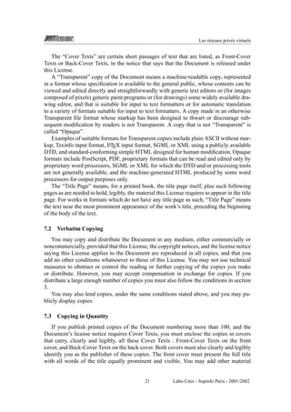 Les r´ seaux priv´ s virtuels
e
e

The “Cover Texts” are certain short passages of text that are listed, as Front-Cover
Texts or Back-Cover Texts, in the notice that says that the Document is released under
this License.
A “Transparent” copy of the Document means a machine-readable copy, represented
in a format whose speciﬁcation is available to the general public, whose contents can be
viewed and edited directly and straightforwardly with generic text editors or (for images
composed of pixels) generic paint programs or (for drawings) some widely available drawing editor, and that is suitable for input to text formatters or for automatic translation
to a variety of formats suitable for input to text formatters. A copy made in an otherwise
Transparent ﬁle format whose markup has been designed to thwart or discourage subsequent modiﬁcation by readers is not Transparent. A copy that is not “Transparent” is
called “Opaque”.
Examples of suitable formats for Transparent copies include plain ASCII without marA
kup, Texinfo input format, LTEX input format, SGML or XML using a publicly available
DTD, and standard-conforming simple HTML designed for human modiﬁcation. Opaque
formats include PostScript, PDF, proprietary formats that can be read and edited only by
proprietary word processors, SGML or XML for which the DTD and/or processing tools
are not generally available, and the machine-generated HTML produced by some word
processors for output purposes only.
The “Title Page” means, for a printed book, the title page itself, plus such following
pages as are needed to hold, legibly, the material this License requires to appear in the title
page. For works in formats which do not have any title page as such, “Title Page” means
the text near the most prominent appearance of the work’s title, preceding the beginning
of the body of the text.
7.2

Verbatim Copying

You may copy and distribute the Document in any medium, either commercially or
noncommercially, provided that this License, the copyright notices, and the license notice
saying this License applies to the Document are reproduced in all copies, and that you
add no other conditions whatsoever to those of this License. You may not use technical
measures to obstruct or control the reading or further copying of the copies you make
or distribute. However, you may accept compensation in exchange for copies. If you
distribute a large enough number of copies you must also follow the conditions in section
3.
You may also lend copies, under the same conditions stated above, and you may publicly display copies.
7.3

Copying in Quantity

If you publish printed copies of the Document numbering more than 100, and the
Document’s license notice requires Cover Texts, you must enclose the copies in covers
that carry, clearly and legibly, all these Cover Texts : Front-Cover Texts on the front
cover, and Back-Cover Texts on the back cover. Both covers must also clearly and legibly
identify you as the publisher of these copies. The front cover must present the full title
with all words of the title equally prominent and visible. You may add other material

21

Labo-Unix - Supinfo Paris - 2001/2002

 