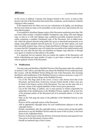 Les r´ seaux priv´ s virtuels
e
e

on the covers in addition. Copying with changes limited to the covers, as long as they
preserve the title of the Document and satisfy these conditions, can be treated as verbatim
copying in other respects.
If the required texts for either cover are too voluminous to ﬁt legibly, you should put
the ﬁrst ones listed (as many as ﬁt reasonably) on the actual cover, and continue the rest
onto adjacent pages.
If you publish or distribute Opaque copies of the Document numbering more than 100,
you must either include a machine-readable Transparent copy along with each Opaque
copy, or state in or with each Opaque copy a publicly-accessible computer-network location containing a complete Transparent copy of the Document, free of added material, which the general network-using public has access to download anonymously at no
charge using public-standard network protocols. If you use the latter option, you must
take reasonably prudent steps, when you begin distribution of Opaque copies in quantity,
to ensure that this Transparent copy will remain thus accessible at the stated location until
at least one year after the last time you distribute an Opaque copy (directly or through
your agents or retailers) of that edition to the public.
It is requested, but not required, that you contact the authors of the Document well
before redistributing any large number of copies, to give them a chance to provide you
with an updated version of the Document.
7.4

Modiﬁcations

You may copy and distribute a Modiﬁed Version of the Document under the conditions
of sections 2 and 3 above, provided that you release the Modiﬁed Version under precisely
this License, with the Modiﬁed Version ﬁlling the role of the Document, thus licensing
distribution and modiﬁcation of the Modiﬁed Version to whoever possesses a copy of it.
In addition, you must do these things in the Modiﬁed Version :
– Use in the Title Page (and on the covers, if any) a title distinct from that of the
Document, and from those of previous versions (which should, if there were any,
be listed in the History section of the Document). You may use the same title as a
previous version if the original publisher of that version gives permission.
– List on the Title Page, as authors, one or more persons or entities responsible for
authorship of the modiﬁcations in the Modiﬁed Version, together with at least ﬁve
of the principal authors of the Document (all of its principal authors, if it has less
than ﬁve).
– State on the Title page the name of the publisher of the Modiﬁed Version, as the
publisher.
– Preserve all the copyright notices of the Document.
– Add an appropriate copyright notice for your modiﬁcations adjacent to the other
copyright notices.
– Include, immediately after the copyright notices, a license notice giving the public
permission to use the Modiﬁed Version under the terms of this License, in the form
shown in the Addendum below.
– Preserve in that license notice the full lists of Invariant Sections and required Cover
Texts given in the Document’s license notice.
– Include an unaltered copy of this License.
22

Labo-Unix - Supinfo Paris - 2001/2002

 