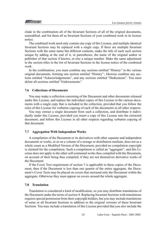 Les r´ seaux priv´ s virtuels
e
e

clude in the combination all of the Invariant Sections of all of the original documents,
unmodiﬁed, and list them all as Invariant Sections of your combined work in its license
notice.
The combined work need only contain one copy of this License, and multiple identical
Invariant Sections may be replaced with a single copy. If there are multiple Invariant
Sections with the same name but different contents, make the title of each such section
unique by adding at the end of it, in parentheses, the name of the original author or
publisher of that section if known, or else a unique number. Make the same adjustment
to the section titles in the list of Invariant Sections in the license notice of the combined
work.
In the combination, you must combine any sections entitled “History” in the various
original documents, forming one section entitled “History” ; likewise combine any sections entitled “Acknowledgements”, and any sections entitled “Dedications”. You must
delete all sections entitled “Endorsements.”
7.6

Collections of Documents

You may make a collection consisting of the Document and other documents released
under this License, and replace the individual copies of this License in the various documents with a single copy that is included in the collection, provided that you follow the
rules of this License for verbatim copying of each of the documents in all other respects.
You may extract a single document from such a collection, and distribute it individually under this License, provided you insert a copy of this License into the extracted
document, and follow this License in all other respects regarding verbatim copying of
that document.
7.7

Aggregation With Independent Works

A compilation of the Document or its derivatives with other separate and independent
documents or works, in or on a volume of a storage or distribution medium, does not as a
whole count as a Modiﬁed Version of the Document, provided no compilation copyright
is claimed for the compilation. Such a compilation is called an “aggregate”, and this License does not apply to the other self-contained works thus compiled with the Document,
on account of their being thus compiled, if they are not themselves derivative works of
the Document.
If the Cover Text requirement of section 3 is applicable to these copies of the Document, then if the Document is less than one quarter of the entire aggregate, the Document’s Cover Texts may be placed on covers that surround only the Document within the
aggregate. Otherwise they must appear on covers around the whole aggregate.
7.8

Translation

Translation is considered a kind of modiﬁcation, so you may distribute translations of
the Document under the terms of section 4. Replacing Invariant Sections with translations
requires special permission from their copyright holders, but you may include translations
of some or all Invariant Sections in addition to the original versions of these Invariant
Sections. You may include a translation of this License provided that you also include the
24

Labo-Unix - Supinfo Paris - 2001/2002

 