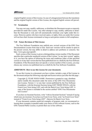 Les r´ seaux priv´ s virtuels
e
e

original English version of this License. In case of a disagreement between the translation
and the original English version of this License, the original English version will prevail.
7.9

Termination

You may not copy, modify, sublicense, or distribute the Document except as expressly
provided for under this License. Any other attempt to copy, modify, sublicense or distribute the Document is void, and will automatically terminate your rights under this License. However, parties who have received copies, or rights, from you under this License
will not have their licenses terminated so long as such parties remain in full compliance.
7.10 Future Revisions of This License
The Free Software Foundation may publish new, revised versions of the GNU Free
Documentation License from time to time. Such new versions will be similar in spirit to
the present version, but may differ in detail to address new problems or concerns. See
http ://www.gnu.org/copyleft/.
Each version of the License is given a distinguishing version number. If the Document
speciﬁes that a particular numbered version of this License ”or any later version” applies
to it, you have the option of following the terms and conditions either of that speciﬁed
version or of any later version that has been published (not as a draft) by the Free Software
Foundation. If the Document does not specify a version number of this License, you may
choose any version ever published (not as a draft) by the Free Software Foundation.
ADDENDUM : How to use this License for your documents
To use this License in a document you have written, include a copy of the License in
the document and put the following copyright and license notices just after the title page :
Copyright c YEAR YOUR NAME. Permission is granted to copy, distribute
and/or modify this document under the terms of the GNU Free Documentation License, Version 1.1 or any later version published by the Free Software
Foundation ; with the Invariant Sections being LIST THEIR TITLES, with the
Front-Cover Texts being LIST, and with the Back-Cover Texts being LIST. A
copy of the license is included in the section entitled “GNU Free Documentation License”.
If you have no Invariant Sections, write “with no Invariant Sections” instead of saying
which ones are invariant. If you have no Front-Cover Texts, write “no Front-Cover Texts”
instead of “Front-Cover Texts being LIST” ; likewise for Back-Cover Texts.
If your document contains nontrivial examples of program code, we recommend releasing these examples in parallel under your choice of free software license, such as the
GNU General Public License, to permit their use in free software.

25

Labo-Unix - Supinfo Paris - 2001/2002

 