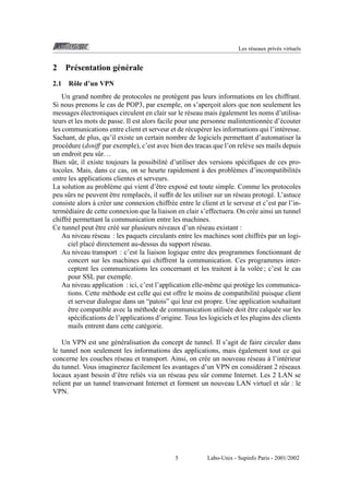 Les r´ seaux priv´ s virtuels
e
e

2
2.1

Pr´ sentation g´ n´ rale
e
e e
Rˆ le d’un VPN
o

Un grand nombre de protocoles ne prot` gent pas leurs informations en les chiffrant.
e
Si nous prenons le cas de POP3, par exemple, on s’apercoit alors que non seulement les
¸
´
´
messages electroniques circulent en clair sur le r´ seau mais egalement les noms d’utilisae
teurs et les mots de passe. Il est alors facile pour une personne malintentionn´ e d’´ couter
e
e
les communications entre client et serveur et de r´ cup´ rer les informations qui l’int´ resse.
e e
e
Sachant, de plus, qu’il existe un certain nombre de logiciels permettant d’automatiser la
proc´ dure (dsniff par exemple), c’est avec bien des tracas que l’on rel` ve ses mails depuis
e
e
un endroit peu sˆ r. . .
u
Bien sˆ r, il existe toujours la possibilit´ d’utiliser des versions sp´ ciﬁques de ces prou
e
e
`
tocoles. Mais, dans ce cas, on se heurte rapidement a des probl` mes d’incompatibilit´ s
e
e
entre les applications clientes et serveurs.
La solution au probl` me qui vient d’ˆ tre expos´ est toute simple. Comme les protocoles
e
e
e
ˆ
peu sˆ rs ne peuvent etre remplac´ s, il sufﬁt de les utiliser sur un r´ seau protog´ . L’astuce
u
e
e
e
` e
consiste alors a cr´ er une connexion chiffr´ e entre le client et le serveur et c’est par l’ine
term´ diaire de cette connexion que la liaison en clair s’effectuera. On cr´ e ainsi un tunnel
e
e
chiffr´ permettant la communication entre les machines.
e
ˆ
Ce tunnel peut etre cr´ e sur plusieurs niveaux d’un r´ seau existant :
e´
e
Au niveau r´ seau : les paquets circulants entre les machines sont chiffr´ s par un logie
e
ciel plac´ directement au-dessus du support r´ seau.
e
e
Au niveau transport : c’est la liaison logique entre des programmes fonctionnant de
concert sur les machines qui chiffrent la communication. Ces programmes inter`
ceptent les communications les concernant et les traitent a la vol´ e ; c’est le cas
e
pour SSL par exemple.
Au niveau application : ici, c’est l’application elle-mˆ me qui prot` ge les communicae
e
tions. Cette m´ thode est celle qui est offre le moins de compatibilit´ puisque client
e
e
et serveur dialogue dans un “patois” qui leur est propre. Une application souhaitant
ˆ
ˆ
etre compatible avec la m´ thode de communication utilis´ e doit etre calqu´ e sur les
e
e
e
sp´ ciﬁcations de l’applications d’origine. Tous les logiciels et les plugins des clients
e
mails entrent dans cette cat´ gorie.
e
Un VPN est une g´ n´ ralisation du concept de tunnel. Il s’agit de faire circuler dans
e e
´
le tunnel non seulement les informations des applications, mais egalement tout ce qui
`
concerne les couches r´ seau et transport. Ainsi, on cr´ e un nouveau r´ seau a l’int´ rieur
e
e
e
e
du tunnel. Vous imaginerez facilement les avantages d’un VPN en consid´ rant 2 r´ seaux
e
e
locaux ayant besoin d’ˆ tre reli´ s via un r´ seau peu sˆ r comme Internet. Les 2 LAN se
e
e
e
u
relient par un tunnel tranversant Internet et forment un nouveau LAN virtuel et sˆ r : le
u
VPN.

5

Labo-Unix - Supinfo Paris - 2001/2002

 