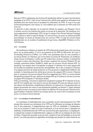 Les r´ seaux priv´ s virtuels
e
e

Bien que VPN n’implemente pas de ﬁrewall standard par d´ faut, les pares-feu font partie
e
ˆ
int´ grante d’un VPN. L’id´ e est qu’il doivent etre utilis´ s pour garder les utilisateurs non
e
e
e
d´ sirables hors du r´ seau tout en acceptant les utilisateurs du VPN. Si vous n’avez pas
e
e
`
de ﬁrewall prot´ geant votre r´ seau, ne vous emb´ tez pas a construire un VPN avant d’en
e
e
e
avoir un !
Le pare-feu le plus classique est un pare-feu ﬁltrant les paquets, qui bloquera l’acc` s
e
`
a certains services (en fonction des ports) au niveau de la passerelle. De nombreux routeurs supportant les technologies VPN, tel que le routeur Cisco Private Internet Exchange
(PIX), g` rent en natif ce type de ﬁltrage. Un serveur Proxy est aussi un solution possible
e
pour prot´ ger un r´ seau en laissant acc` s aux services VPN. Ce type de serveur tourne
e
e
e
g´ n´ ralement sur un syst` me d’exploitation tel que Linux, OpenBSD, Windows ou Noe e
e
vell Netware.
2.2.2

Les tunnels

De nombreuses solutions en mati` re de VPN utilisent des tunnels pour cr´ er un r´ seau
e
e
e
priv´ sur un r´ seau public. C’est le cas notament de du PPtP de Microsoft, du Layer 2
e
e
`
Forwarding Protocol et d’IPSec. Les VPNs vous permettent ainsi de vous connectez a
un r´ seau distant via l’Internet, qui est lui-mˆ me un r´ seau IP. N´ anmoins, de nombreux
e
e
e
e
r´ seau locaux d’entreprise n’utilise pas IP comme base exclusive (mˆ me si aujourd’hui
e
e
le courant va dans cette direction). Des r´ seaux compos´ s de serveurs Windows NT par
e
e
exemple, pourraient utiliser NetBEUI, tandis que les serveurs Novell utilisent IPX. Le
`
tunneling vous permet ainsi d’encapsuler un paquet a l’int´ rieur d’un autre paquet aﬁn
e
`
de r´ soudre les probl` mes de protocoles incompatibles. De ce fait, le paquet a l’int´ rieur
e
e
e
ˆ
d’un paquet peut etre du mˆ me protocole ou d’un protocole compl` tement diff´ rent. Par
e
e
e
ˆ
`
exemple, le tunneling peut etre utilis´ pour envoyer des paquets IPX a travers l’Internet
e
`
pour se connecter a un serveur distant Novell ne supportant que l’IPX. Le serveur distant
`
d´ capsulera le paquet IP recu, analysera le paquet IPX qu’il contient et enverra a son tour
e
¸
un paquet IPX encapsul´ a l’utilisateur distant.
e`
´
`
Grˆ ce au tunneling, vous pouvez egalement encapsuler un paquet IP a l’int´ rieur d’un paa
e
quet IP. Ceci signiﬁe que vous pouvez envoyer des paquets IP ayant une adresse source et
une adresse de destination compl` tement arbitraire sur Internet en l’encapsulant dans un
e
paquet qui poss` de une source et une destination joignable sur Internet. L’aspect pratique
e
de la chose est que vous pouvez ainsi utiliser les adresses IP reserv´ es par l’Internet Assie
gned Numbers Authority (IANA) aux r´ seaux priv´ s sur votre LAN et continuer d’avoir
e
e
`
acc` s a vos hosts a travers Internet.
e `
2.2.3

Les techniques d’authentiﬁcation

Les techniques d’authentiﬁcation sont essentielles au bon fonctionnement d’un VPN
´
puisqu’elles assurent aux utilisateurs d’un VPN qu’ils effectuent un echange de donn´ es
e
`
avec le bon partenaire. L’authentiﬁcation dans un VPN est semblable a l’authentiﬁca`
tion sur un syst` me a l’aide d’un nom d’utilisateur et d’un mot de passe. Cependant les
e
m´ thodes d’authentiﬁcation des VPN sont souvent bien plus rigoureuses et compliqu´ es.
e
e
´
La plupart des syst` mes d’authentiﬁcation s’appuye en effet sur un echange de clefs entre
e
les hˆ tes. Chaque hˆ te poss` de un jeu de clefs, compos´ d’une clef publique et d’une clef
o
o
e
e
priv´ e. Les clefs parcourent un algorithme de hashage qui produit un valeur hash´ de ces
e
e
7

Labo-Unix - Supinfo Paris - 2001/2002

 
