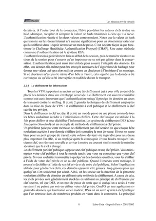 Les r´ seaux priv´ s virtuels
e
e

derni` res. A l’autre bout de la connexion, l’hˆ te poss´ dant les mˆ mes clefs r´ alise un
e
o
e
e
e
hash identique, recup` re et compare la valeur de hash retournn´ e a celle qu’il a recue.
e
e `
L’authentiﬁcation r´ ussie si les deux valeurs correspondent. Notez que la valeur de hash
e
qui transite sur le r´ seau Internet n’a aucune signiﬁcation pour un observateur ext´ rieur
e
e
qui la snifferait dans l’espoir de trouver un mot de passe. C’est de cette facon l` que fonc¸
a
tionne le Challenge Handshake Authentiﬁcation Protocol (CHAP). Une autre m´ thode
e
commune d’authentiﬁcation est le syst` me RSA.
e
L’authentiﬁcation a g´ n´ ralement lieu au d´ but de la session, puis de mani` re al´ atoire au
e e
e
e
e
cours de la session pour s’assurer qu’un imposteur ne se soit pas glisser dans la converˆ
sation. L’authentiﬁcation peut aussi etre utilis´ e pour assur´ e l’int´ grit´ des donn´ es. En
e
e
e e
e
ˆ
effet, une donn´ e elle-mˆ me peut etre envoy´ e au travers de l’algorithme de hashage pour
e
e
e
`
donner une valeur qui sera alors utiliser comme un checksum a l’int´ rieur d’un message.
e
´e
Si ce checksum n’est pas le mˆ me d’un hˆ te a l’autre, cela signiﬁe que la donn´ e a et´
e
o `
e
´e
corrompue ou qu’elle a et´ intercept´ e et modiﬁ´ e durant le transport.
e
e
2.2.4

Le chiffrement des informations

Tous les VPN supportent au moins un type de chiffrement qui a pour rˆ le essentiel de
o
placer les donn´ es dans une enveloppe s´ curis´ e. Le chiffrement est souvent consid´ r´
e
e
e
ee
comme tout aussi important que l’authentiﬁcation puisqu’il prot` ge les donn´ es en cours
e
e
de transport contre le snifﬁng. Il existe 2 grandes techniques de chiffrement employ´ es
e
`
`
dans la mise en place de VPN : le chiffrement a clef publique et le chiffrement a clef
secr` te (ou priv´ e).
e
e
`
Dans le chiffrement a clef secr` te, il existe un mot de passe ou une phrase connu de tous
e
`
les hˆ tes souhaitant acc´ der a l’information chiffr´ e. Cette clef unique est utilis´ e a la
o
e
e
e `
fois pour chiffrer et pour d´ chiffrer l’information. Le syst` me de chiffrement DES (Data
e
e
`
Encryption Standard) est un exemple de m´ thode de chiffrement a clef priv´ e.
e
e
Un probl` me pos´ par cette m´ thode de chiffrement par clef secr` te est que chaque hˆ te
e
e
e
e
o
`
souhaitant acc` der a une donn´ e chiffr´ e doit connaitre le mot de passe. Si tout se passe
e
e
e
bien pour un petit groupe de travail, cette soluton devient vite ing´ rable pour un r´ seau
e
e
plus important. En effet, si un employ´ quitte la compagnie il vous faudra revoquer l’ane
`
cienne clef, en cr´ er une nouvelle et arriver a mettre au courant tout le monde de mani` re
e
e
s´ curis´ e que la clef a chang´ .
e
e
e
Le chiffrement par clef publique suppose une clef publique et une clef priv´ e. Vous transe
`
mettez votre clef publiqe a tout le monde tandis que vous ne connaisez que votre clef
`
priv´ e. Si vous souhaitez transmettre a quelqu’un des donn´ es sensibles, vous les chiffrer
e
e
`
a l’aide de votre clef priv´ e et de sa clef publique. Quand il recevra votre message, il
e
`
pourra le d´ chiffrer a l’aide de sa clef priv´ e et de votre clef publique. Selon l’application
e
e
ˆ
utilis´ e pour g´ n´ rer les clefs, ces derni` res peuvent etre grosses ; trop grosses pour que
e
e e
e
quelqu’un s’en souvienne par coeur. Ainsi, on les stocke sur la machine de la personne
souhaitant chiffrer de donn´ es en utilisant cette m´ thode de chiffrement. A cause de cela,
e
e
les clefs priv´ es sont g´ n´ ralement stock´ es en utilisant un principe de chiffrement par
e
e e
e
clef secr` te, tel que DES, et un mot de passe de sorte que si quelqu’un a acc` s a votre
e
e `
syst` me il ne puisse pas voir ou utiliser votre clef priv´ e. GnuPG est une application sie
e
`
gnant des donn´ es qui fonctionne sur ce mod` le ; RSA est un autre system a clef publique
e
e
que l’on retrouve dans de nombreux produits en vente dans le commerce. Le principal

8

Labo-Unix - Supinfo Paris - 2001/2002

 