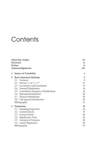 Contents
About the Author vii
Foreword ix
Preface xi
Acknowledgements xiii
1 Nature of Variability 1
2 Basic Statistical Methods 9
2.1 Variance 9
2.2 Divisor ‘n’ or ‘n 1’? 11
2.3 Covariance and Correlation 13
2.4 Normal Distribution 14
2.5 Cumulative Frequency Distributions 18
2.6 Binomial Distribution 20
2.7 Poisson Distribution 25
2.8 Chi-squared Distribution 26
Bibliography 31
3 Production 33
3.1 Sampling Inspection 34
3.2 Control Charts 37
3.3 Cusum Charts 40
3.4 Significance Tests 43
3.5 Analysis of Variance 49
3.6 Linear Regression 52
Bibliography 57
 