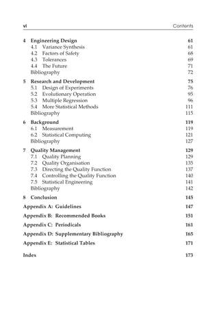4 Engineering Design 61
4.1 Variance Synthesis 61
4.2 Factors of Safety 68
4.3 Tolerances 69
4.4 The Future 71
Bibliography 72
5 Research and Development 75
5.1 Design of Experiments 76
5.2 Evolutionary Operation 95
5.3 Multiple Regression 96
5.4 More Statistical Methods 111
Bibliography 115
6 Background 119
6.1 Measurement 119
6.2 Statistical Computing 121
Bibliography 127
7 Quality Management 129
7.1 Quality Planning 129
7.2 Quality Organisation 135
7.3 Directing the Quality Function 137
7.4 Controlling the Quality Function 140
7.5 Statistical Engineering 141
Bibliography 142
8 Conclusion 145
Appendix A: Guidelines 147
Appendix B: Recommended Books 151
Appendix C: Periodicals 161
Appendix D: Supplementary Bibliography 165
Appendix E: Statistical Tables 171
Index 173
vi Contents
 