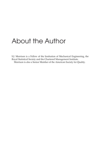 About the Author
S.J. Morrison is a Fellow of the Institution of Mechanical Engineering, the
Royal Statistical Society and the Chartered Management Institute.
Morrison is also a Senior Member of the American Society for Quality.
 