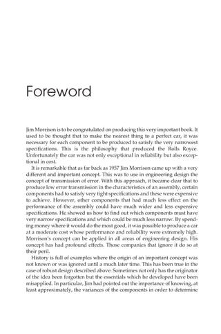 Foreword
Jim Morrison is to be congratulated on producing this very important book. It
used to be thought that to make the nearest thing to a perfect car, it was
necessary for each component to be produced to satisfy the very narrowest
specifications. This is the philosophy that produced the Rolls Royce.
Unfortunately the car was not only exceptional in reliability but also excep-
tional in cost.
It is remarkable that as far back as 1957 Jim Morrison came up with a very
different and important concept. This was to use in engineering design the
concept of transmission of error. With this approach, it became clear that to
produce low error transmission in the characteristics of an assembly, certain
components had to satisfy very tight specifications and these were expensive
to achieve. However, other components that had much less effect on the
performance of the assembly could have much wider and less expensive
specifications. He showed us how to find out which components must have
very narrow specifications and which could be much less narrow. By spend-
ing money where it would do the most good, it was possible to produce a car
at a moderate cost whose performance and reliability were extremely high.
Morrison’s concept can be applied in all areas of engineering design. His
concept has had profound effects. Those companies that ignore it do so at
their peril.
History is full of examples where the origin of an important concept was
not known or was ignored until a much later time. This has been true in the
case of robust design described above. Sometimes not only has the originator
of the idea been forgotten but the essentials which he developed have been
misapplied. In particular, Jim had pointed out the importance of knowing, at
least approximately, the variances of the components in order to determine
 