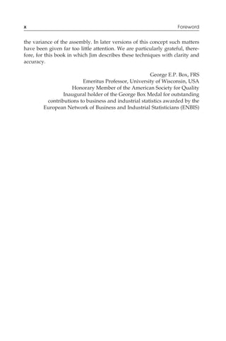 the variance of the assembly. In later versions of this concept such matters
have been given far too little attention. We are particularly grateful, there-
fore, for this book in which Jim describes these techniques with clarity and
accuracy.
George E.P. Box, FRS
Emeritus Professor, University of Wisconsin, USA
Honorary Member of the American Society for Quality
Inaugural holder of the George Box Medal for outstanding
contributions to business and industrial statistics awarded by the
European Network of Business and Industrial Statisticians (ENBIS)
x Foreword
 