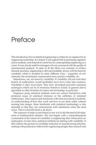 Preface
This introductory text on statistical engineering is written by an engineer for an
engineering readership. It is hoped it will appeal both to practising engineers
and to students, and (indeed) to school leavers contemplating engineering as a
career. It may also be useful to managers who are concerned with the quality of
manufactured products. In spite of all the effort over centuries to achieve
absolute precision, engineering is still (and probably always will be) beset by
variability which is manifest in many different ways – properties of raw
materials, the environment, measurement error, process variability, etc.
Statisticians, too, are beset by variability. If variability did not exist their
branch of mathematics would (probably) never have come into existence.
Variability is their focal point. They have developed powerful analytical
techniques which can be of enormous benefit to society in general and to
specialists in other branches of science and technology in particular.
Engineers using statistical methods need not concern themselves with
profound issues of statistical inference or the subtleties of statistical
mathematics. They require only familiarity with relevant statistical methods,
an understanding of how they work and how to use them safely without
running into danger. Some familiarity with statistical terminology is also
desirable so that they can communicate with statisticians when the need
arises. That is what this book is all about.
The sequence of topics is not linked in any way to the theoretical develop-
ment of mathematical statistics. The text begins with a nonmathematical
examination of the nature of variability in engineering data, followed by an
explanation of some basic statistical methods for dealing with variability. It
then follows the pursuit of variability reduction in manufacturing industry,
starting with production, followed by engineering design, then research and
 