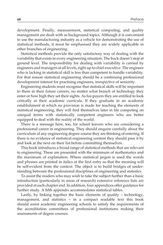 development. Finally, measurement, statistical computing, and quality
management are dealt with as background topics. Although it is convenient
to use the manufacturing industry as a vehicle for demonstrating the use of
statistical methods, it must be emphasised they are widely applicable in
other branches of engineering.
Statistical methods provide the only satisfactory way of dealing with the
variability that exists in every engineering situation. The buck doesn’t stop at
ground level. The responsibility for dealing with variability is carried by
engineers and managers at all levels, right up to chief executive. The engineer
who is lacking in statistical skill is less than competent to handle variability.
For that reason statistical engineering should be a continuing professional
development interest for practising engineers, irrespective of seniority.
Engineering students must recognise that statistical skills will be important
to them in their future careers, no matter what branch of technology they
enter or how high they set their sights. As fee-payers they are entitled to look
critically at their academic curricula. If they graduate in an academic
establishment at which no provision is made for teaching the elements of
statistical engineering, they will find themselves later in life competing on
unequal terms with statistically competent engineers who are better
equipped to deal with the reality of the world.
There is a message here, too, for school leavers who are considering a
professional career in engineering. They should enquire carefully about the
curriculum of any engineering degree course they are thinking of entering. If
there is no evidence of statistical engineering content they should pass it by
and look at the next on their list before committing themselves.
This book introduces a broad range of statistical methods that are relevant
to engineering. These are presented with the minimum of mathematics and
the maximum of explanation. Where statistical jargon is used the words
and phrases are printed in italics at the first entry so that the meaning will
be self-evident from the context. The object is to build bridges of under-
standing between the professional disciplines of engineering and statistics.
To assist the readers who may wish to take the subject further than a basic
introduction (particularly in areas of research) extensive reference lists are
provided at each chapter end. In addition, four appendices offer guidance for
further study. A fifth appendix accommodates statistical tables.
Lastly, by linking together the basic elements of quality – technology,
management, and statistics – in a compact readable text this book
should assist academic engineering schools to satisfy the requirements of
the accreditation committees of professional institutions making their
assessments of degree courses.
xii Preface
 