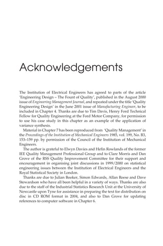 Acknowledgements
The Institution of Electrical Engineers has agreed to parts of the article
‘Engineering Design – The Fount of Quality’, published in the August 2000
issue of Engineering Management Journal, and repeated under the title ‘Quality
Engineering Design’ in the June 2001 issue of Manufacturing Engineer, to be
included in Chapter 4. Thanks are due to Tim Davis, Henry Ford Technical
Fellow for Quality Engineering at the Ford Motor Company, for permission
to use his case study in this chapter as an example of the application of
variance synthesis.
Material in Chapter 7 has been reproduced from ‘Quality Management’ in
the Proceedings of the Institution of Mechanical Engineers 1985, vol. 199, No. B3,
153–159 pp. by permission of the Council of the Institution of Mechanical
Engineers.
The author is grateful to Elwyn Davies and Hefin Rowlands of the former
IEE Quality Management Professional Group and to Clare Morris and Dan
Grove of the RSS Quality Improvement Committee for their support and
encouragement in organising joint discussions in 1999/2000 on statistical
engineering issues between the Institution of Electrical Engineers and the
Royal Statistical Society in London.
Thanks are due to Julian Booker, Simon Edwards, Allan Reese and Dave
Stewardson who have all been helpful in a variety of ways. Thanks are also
due to the staff of the Industrial Statistics Research Unit at the University of
Newcastle upon Tyne for assistance in preparing the text for distribution on
disc in CD ROM format in 2004, and also to Dan Grove for updating
references to computer software in Chapter 6.
 
