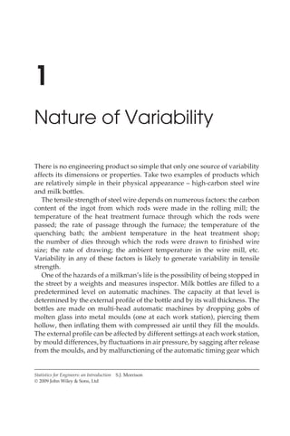 1
Nature of Variability
There is no engineering product so simple that only one source of variability
affects its dimensions or properties. Take two examples of products which
are relatively simple in their physical appearance – high-carbon steel wire
and milk bottles.
The tensile strength of steel wire depends on numerous factors: the carbon
content of the ingot from which rods were made in the rolling mill; the
temperature of the heat treatment furnace through which the rods were
passed; the rate of passage through the furnace; the temperature of the
quenching bath; the ambient temperature in the heat treatment shop;
the number of dies through which the rods were drawn to finished wire
size; the rate of drawing; the ambient temperature in the wire mill, etc.
Variability in any of these factors is likely to generate variability in tensile
strength.
One of the hazards of a milkman’s life is the possibility of being stopped in
the street by a weights and measures inspector. Milk bottles are filled to a
predetermined level on automatic machines. The capacity at that level is
determined by the external profile of the bottle and by its wall thickness. The
bottles are made on multi-head automatic machines by dropping gobs of
molten glass into metal moulds (one at each work station), piercing them
hollow, then inflating them with compressed air until they fill the moulds.
The external profile can be affected by different settings at each work station,
by mould differences, by fluctuations in air pressure, by sagging after release
from the moulds, and by malfunctioning of the automatic timing gear which
Statistics for Engineers: an Introduction S.J. Morrison
Ó 2009 John Wiley & Sons, Ltd
 