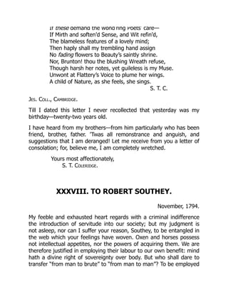 If these demand the wond’ring Poets’ care—
If Mirth and soften’d Sense, and Wit refin’d,
The blameless features of a lovely mind;
Then haply shall my trembling hand assign
No fading flowers to Beauty’s saintly shrine.
Nor, Brunton! thou the blushing Wreath refuse,
Though harsh her notes, yet guileless is my Muse.
Unwont at Flattery’s Voice to plume her wings.
A child of Nature, as she feels, she sings.
S. T. C.
Jes. Coll., Cambridge.
Till I dated this letter I never recollected that yesterday was my
birthday—twenty-two years old.
I have heard from my brothers—from him particularly who has been
friend, brother, father. ’Twas all remonstrance and anguish, and
suggestions that I am deranged! Let me receive from you a letter of
consolation; for, believe me, I am completely wretched.
Yours most affectionately,
S. T. Coleridge.
XXXVIII. TO ROBERT SOUTHEY.
November, 1794.
My feeble and exhausted heart regards with a criminal indifference
the introduction of servitude into our society; but my judgment is
not asleep, nor can I suffer your reason, Southey, to be entangled in
the web which your feelings have woven. Oxen and horses possess
not intellectual appetites, nor the powers of acquiring them. We are
therefore justified in employing their labour to our own benefit: mind
hath a divine right of sovereignty over body. But who shall dare to
transfer “from man to brute” to “from man to man”? To be employed
 