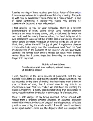 Tuesday morning.—I have received your letter. Potter of Emanuel[67]
drives me up to town in his phaeton on Saturday morning. I hope to
be with you by Wednesday week. Potter is a “Son of Soul”—a poet
of liberal sentiments in politics—yet (would you believe it?)
possesses six thousand a year independent.
I feel grateful to you for your sympathy. There is a feverish
distemperature of brain, during which some horrible phantom
threatens our eyes in every corner, until, emboldened by terror, we
rush on it, and then—why then we return, the heart indignant at its
own palpitation! Even so will the greater part of our mental miseries
vanish before an effort. Whatever of mind we will to do, we can do!
What, then, palsies the will? The joy of grief. A mysterious pleasure
broods with dusky wings over the tumultuous mind, “and the Spirit
of God moveth on the darkness of the waters.” She was very lovely,
Southey! We formed each other’s minds; our ideas were blended.
Heaven bless her! I cannot forget her. Every day her memory sinks
deeper into my heart.
Nutrito vulnere tabens
Impatiensque mei feror undique, solus et excors,
Et desideriis pascor!
I wish, Southey, in the stern severity of judgment, that the two
mothers were not to go, and that the children stayed with them. Are
you wounded by my want of feeling? No! how highly must I think of
your rectitude of soul, that I should dare to say this to so
affectionate a son! That Mrs. Fricker! We shall have her teaching the
infants Christianity,—I mean, that mongrel whelp that goes under its
name,—teaching them by stealth in some ague fit of superstition.
There is little danger of my being confined. Advice offered with
respect from a brother; affected coldness, an assumed alienation
mixed with involuntary bursts of anguish and disappointed affection;
questions concerning the mode in which I would have it mentioned
to my aged mother—these are the daggers which are plunged into
 