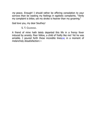 my peace. Enough! I should rather be offering consolation to your
sorrows than be wasting my feelings in egotistic complaints. “Verily
my complaint is bitter, yet my stroke is heavier than my groaning.”
God love you, my dear Southey!
S. T. Coleridge.
A friend of mine hath lately departed this life in a frenzy fever
induced by anxiety. Poor fellow, a child of frailty like me! Yet he was
amiable. I poured forth these incondite lines[68] in a moment of
melancholy dissatisfaction:—
 