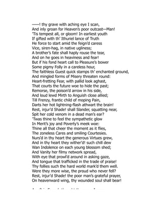 ——! thy grave with aching eye I scan,
And inly groan for Heaven’s poor outcast—Man!
’Tis tempest all, or gloom! In earliest youth
If gifted with th’ Ithuriel lance of Truth
He force to start amid the feign’d caress
Vice, siren-hag, in native ugliness;
A brother’s fate shall haply rouse the tear,
And on he goes in heaviness and fear!
But if his fond heart call to Pleasure’s bower
Some pigmy Folly in a careless hour,
The faithless Guest quick stamps th’ enchanted ground,
And mingled forms of Misery threaten round:
Heart-fretting Fear, with pallid look aghast,
That courts the future woe to hide the past;
Remorse, the poison’d arrow in his side,
And loud lewd Mirth to Anguish close allied;
Till Frenzy, frantic child of moping Pain,
Darts her hot lightning-flash athwart the brain!
Rest, injur’d Shade! shall Slander, squatting near,
Spit her cold venom in a dead man’s ear?
’Twas thine to feel the sympathetic glow
In Merit’s joy and Poverty’s meek woe:
Thine all that cheer the moment as it flies,
The zoneless Cares and smiling Courtesies.
Nurs’d in thy heart the generous Virtues grew,
And in thy heart they wither’d! such chill dew
Wan Indolence on each young blossom shed;
And Vanity her filmy network spread,
With eye that prowl’d around in asking gaze,
And tongue that trafficked in the trade of praise!
Thy follies such the hard world mark’d them well.
Were they more wise, the proud who never fell?
Rest, injur’d Shade! the poor man’s grateful prayer,
On heavenward wing, thy wounded soul shall bear!
As oft in Fanc ’s tho ght th g a e I pass
 