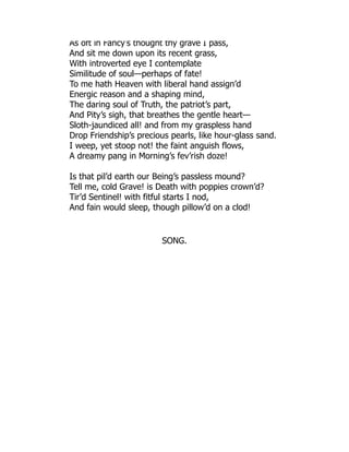 As oft in Fancy’s thought thy grave I pass,
And sit me down upon its recent grass,
With introverted eye I contemplate
Similitude of soul—perhaps of fate!
To me hath Heaven with liberal hand assign’d
Energic reason and a shaping mind,
The daring soul of Truth, the patriot’s part,
And Pity’s sigh, that breathes the gentle heart—
Sloth-jaundiced all! and from my graspless hand
Drop Friendship’s precious pearls, like hour-glass sand.
I weep, yet stoop not! the faint anguish flows,
A dreamy pang in Morning’s fev’rish doze!
Is that pil’d earth our Being’s passless mound?
Tell me, cold Grave! is Death with poppies crown’d?
Tir’d Sentinel! with fitful starts I nod,
And fain would sleep, though pillow’d on a clod!
SONG.
 