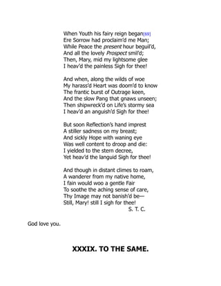 When Youth his fairy reign began[69]
Ere Sorrow had proclaim’d me Man;
While Peace the present hour beguil’d,
And all the lovely Prospect smil’d;
Then, Mary, mid my lightsome glee
I heav’d the painless Sigh for thee!
And when, along the wilds of woe
My harass’d Heart was doom’d to know
The frantic burst of Outrage keen,
And the slow Pang that gnaws unseen;
Then shipwreck’d on Life’s stormy sea
I heav’d an anguish’d Sigh for thee!
But soon Reflection’s hand imprest
A stiller sadness on my breast;
And sickly Hope with waning eye
Was well content to droop and die:
I yielded to the stern decree,
Yet heav’d the languid Sigh for thee!
And though in distant climes to roam,
A wanderer from my native home,
I fain would woo a gentle Fair
To soothe the aching sense of care,
Thy Image may not banish’d be—
Still, Mary! still I sigh for thee!
S. T. C.
God love you.
XXXIX. TO THE SAME.
 