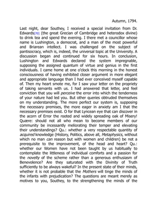 Autumn, 1794.
Last night, dear Southey, I received a special invitation from Dr.
Edwards[70] (the great Grecian of Cambridge and heterodox divine)
to drink tea and spend the evening. I there met a councillor whose
name is Lushington, a democrat, and a man of the most powerful
and Briarean intellect. I was challenged on the subject of
pantisocracy, which is, indeed, the universal topic at the University. A
discussion began and continued for six hours. In conclusion,
Lushington and Edwards declared the system impregnable,
supposing the assigned quantum of virtue and genius in the first
individuals. I came home at one o’clock this morning in the honest
consciousness of having exhibited closer argument in more elegant
and appropriate language than I had ever conceived myself capable
of. Then my heart smote me, for I saw your letter on the propriety
of taking servants with us. I had answered that letter, and feel
conviction that you will perceive the error into which the tenderness
of your nature had led you. But other queries obtruded themselves
on my understanding. The more perfect our system is, supposing
the necessary premises, the more eager in anxiety am I that the
necessary premises exist. O for that Lyncean eye that can discover in
the acorn of Error the rooted and widely spreading oak of Misery!
Quære: should not all who mean to become members of our
community be incessantly meliorating their temper and elevating
their understandings? Qu.: whether a very respectable quantity of
acquired knowledge (History, Politics, above all, Metaphysics, without
which no man can reason but with women and children) be not a
prerequisite to the improvement, of the head and heart? Qu.:
whether our Women have not been taught by us habitually to
contemplate the littleness of individual comforts and a passion for
the novelty of the scheme rather than a generous enthusiasm of
Benevolence? Are they saturated with the Divinity of Truth
sufficiently to be always wakeful? In the present state of their minds,
whether it is not probable that the Mothers will tinge the minds of
the infants with prejudication? The questions are meant merely as
motives to you, Southey, to the strengthening the minds of the
 