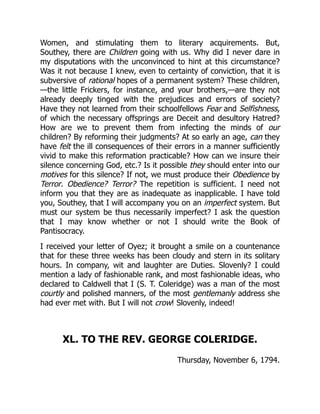 Women, and stimulating them to literary acquirements. But,
Southey, there are Children going with us. Why did I never dare in
my disputations with the unconvinced to hint at this circumstance?
Was it not because I knew, even to certainty of conviction, that it is
subversive of rational hopes of a permanent system? These children,
—the little Frickers, for instance, and your brothers,—are they not
already deeply tinged with the prejudices and errors of society?
Have they not learned from their schoolfellows Fear and Selfishness,
of which the necessary offsprings are Deceit and desultory Hatred?
How are we to prevent them from infecting the minds of our
children? By reforming their judgments? At so early an age, can they
have felt the ill consequences of their errors in a manner sufficiently
vivid to make this reformation practicable? How can we insure their
silence concerning God, etc.? Is it possible they should enter into our
motives for this silence? If not, we must produce their Obedience by
Terror. Obedience? Terror? The repetition is sufficient. I need not
inform you that they are as inadequate as inapplicable. I have told
you, Southey, that I will accompany you on an imperfect system. But
must our system be thus necessarily imperfect? I ask the question
that I may know whether or not I should write the Book of
Pantisocracy.
I received your letter of Oyez; it brought a smile on a countenance
that for these three weeks has been cloudy and stern in its solitary
hours. In company, wit and laughter are Duties. Slovenly? I could
mention a lady of fashionable rank, and most fashionable ideas, who
declared to Caldwell that I (S. T. Coleridge) was a man of the most
courtly and polished manners, of the most gentlemanly address she
had ever met with. But I will not crow! Slovenly, indeed!
XL. TO THE REV. GEORGE COLERIDGE.
Thursday, November 6, 1794.
 