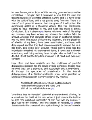 My dear Brother,—Your letter of this morning gave me inexpressible
consolation. I thought that I perceived in your last the cold and
freezing features of alienated affection. Surely, said I, I have trifled
with the spirit of love, and it has passed away from me! There is a
vice of such powerful venom, that one grain of it will poison the
overflowing goblet of a thousand virtues. This vice constitution
seems to have implanted in me, and habit has made it almost
Omnipotent. It is indolence![71] Hence, whatever web of friendship
my presence may have woven, my absence has seldom failed to
unravel. Anxieties that stimulate others infuse an additional narcotic
into my mind. The appeal of duty to my judgment, and the pleadings
of affection at my heart, have been heard indeed, and heard with
deep regard. Ah! that they had been as constantly obeyed. But so it
has been. Like some poor labourer, whose night’s sleep has but
imperfectly refreshed his overwearied frame, I have sate in drowsy
uneasiness, and doing nothing have thought what a deal I had to
do. But I trust that the kingdom of reason is at hand, and even now
cometh!
How often and how unkindly are the ebullitions of youthful
disputations mistaken for the result of fixed principles. People have
resolved that I am a dηmocrat, and accordingly look at everything I
do through the spectacles of prejudication. In the feverish
distemperature of a bigoted aristocrat’s brain, some phantom of
Dηmocracy threatens him in every corner of my writings.
And Hébert’s atheist crew, whose maddening hand
Hurl’d down the altars of the living God
With all the infidel intolerance.[72]
“Are these lines in character,” observed a sensible friend of mine, “in
a speech on the death of the man whom it just became the fashion
to style ‘The ambitious Theocrat’?” “I fear not,” was my answer, “I
gave way to my feelings.” The first speech of Adelaide,[73] whose
Automaton is this character? Who spoke through Le Gendre’s mouth,
 