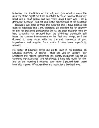 historian, the libertinism of the wit, and (his worst enemy) the
mystery of the bigot! But I am an infidel, because I cannot thrust my
head into a mud gutter, and say, “How deep I am!” And I am a
dηmocrat, because I will not join in the maledictions of the despotist
—because I will bless all men and curse no one! I have been a fool
even to madness; and I am, therefore, an excellent hit for calumny
to aim her poisoned probabilities at! As the poor flutterer, who by
hard struggling has escaped from the bird-limed thornbush, still
bears the clammy incumbrance on his feet and wings, so I am
doomed to carry about with me the sad mementos of past
imprudence and anguish from which I have been imperfectly
released.
Mr. Potter of Emanuel drives me up to town in his phaeton, on
Saturday morning. Of course I shall see you on Sunday. Poor
Smerdon! the reports concerning his literary plagiarism (as far as
concerns my assistance) are falsehoods. I have felt much for him,
and on the morning I received your letter I poured forth these
incondite rhymes. Of course they are meant for a brother’s eye.
 