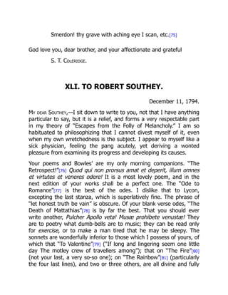 Smerdon! thy grave with aching eye I scan, etc.[75]
God love you, dear brother, and your affectionate and grateful
S. T. Coleridge.
XLI. TO ROBERT SOUTHEY.
December 11, 1794.
My dear Southey,—I sit down to write to you, not that I have anything
particular to say, but it is a relief, and forms a very respectable part
in my theory of “Escapes from the Folly of Melancholy.” I am so
habituated to philosophizing that I cannot divest myself of it, even
when my own wretchedness is the subject. I appear to myself like a
sick physician, feeling the pang acutely, yet deriving a wonted
pleasure from examining its progress and developing its causes.
Your poems and Bowles’ are my only morning companions. “The
Retrospect!”[76] Quod qui non prorsus amat et deperit, illum omnes
et virtutes et veneres odere! It is a most lovely poem, and in the
next edition of your works shall be a perfect one. The “Ode to
Romance”[77] is the best of the odes. I dislike that to Lycon,
excepting the last stanza, which is superlatively fine. The phrase of
“let honest truth be vain” is obscure. Of your blank verse odes, “The
Death of Mattathias”[78] is by far the best. That you should ever
write another, Pulcher Apollo veta! Musæ prohibete venustæ! They
are to poetry what dumb-bells are to music; they can be read only
for exercise, or to make a man tired that he may be sleepy. The
sonnets are wonderfully inferior to those which I possess of yours, of
which that “To Valentine”[79] (“If long and lingering seem one little
day The motley crew of travellers among”); that on “The Fire”[80]
(not your last, a very so-so one); on “The Rainbow”[81] (particularly
the four last lines), and two or three others, are all divine and fully
 