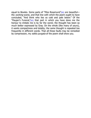 equal to Bowles. Some parts of “Miss Rosamund”[82] are beautiful—
the working scene, and that line with which the poem ought to have
concluded, “And think who lies so cold and pale below.” Of the
“Pauper’s Funeral,”[83] that part in which you have done me the
honour to imitate me is by far the worst; the thought has been so
much better expressed by Gray. On the whole (like many of yours),
it wants compactness and totality; the same thought is repeated too
frequently in different words. That all these faults may be remedied
by compression, my editio purgata of the poem shall show you.
 