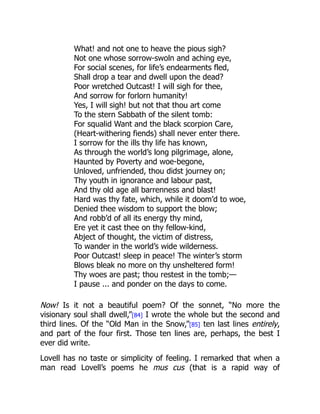 What! and not one to heave the pious sigh?
Not one whose sorrow-swoln and aching eye,
For social scenes, for life’s endearments fled,
Shall drop a tear and dwell upon the dead?
Poor wretched Outcast! I will sigh for thee,
And sorrow for forlorn humanity!
Yes, I will sigh! but not that thou art come
To the stern Sabbath of the silent tomb:
For squalid Want and the black scorpion Care,
(Heart-withering fiends) shall never enter there.
I sorrow for the ills thy life has known,
As through the world’s long pilgrimage, alone,
Haunted by Poverty and woe-begone,
Unloved, unfriended, thou didst journey on;
Thy youth in ignorance and labour past,
And thy old age all barrenness and blast!
Hard was thy fate, which, while it doom’d to woe,
Denied thee wisdom to support the blow;
And robb’d of all its energy thy mind,
Ere yet it cast thee on thy fellow-kind,
Abject of thought, the victim of distress,
To wander in the world’s wide wilderness.
Poor Outcast! sleep in peace! The winter’s storm
Blows bleak no more on thy unsheltered form!
Thy woes are past; thou restest in the tomb;—
I pause ... and ponder on the days to come.
Now! Is it not a beautiful poem? Of the sonnet, “No more the
visionary soul shall dwell,”[84] I wrote the whole but the second and
third lines. Of the “Old Man in the Snow,”[85] ten last lines entirely,
and part of the four first. Those ten lines are, perhaps, the best I
ever did write.
Lovell has no taste or simplicity of feeling. I remarked that when a
man read Lovell’s poems he mus cus (that is a rapid way of
 