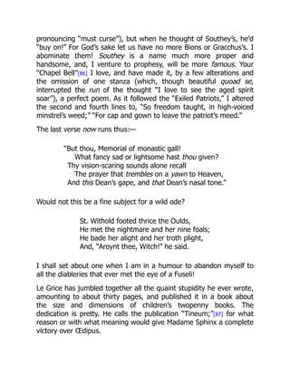 pronouncing “must curse”), but when he thought of Southey’s, he’d
“buy on!” For God’s sake let us have no more Bions or Gracchus’s. I
abominate them! Southey is a name much more proper and
handsome, and, I venture to prophesy, will be more famous. Your
“Chapel Bell”[86] I love, and have made it, by a few alterations and
the omission of one stanza (which, though beautiful quoad se,
interrupted the run of the thought “I love to see the aged spirit
soar”), a perfect poem. As it followed the “Exiled Patriots,” I altered
the second and fourth lines to, “So freedom taught, in high-voiced
minstrel’s weed;” “For cap and gown to leave the patriot’s meed.”
The last verse now runs thus:—
“But thou, Memorial of monastic gall!
What fancy sad or lightsome hast thou given?
Thy vision-scaring sounds alone recall
The prayer that trembles on a yawn to Heaven,
And this Dean’s gape, and that Dean’s nasal tone.”
Would not this be a fine subject for a wild ode?
St. Withold footed thrice the Oulds,
He met the nightmare and her nine foals;
He bade her alight and her troth plight,
And, “Aroynt thee, Witch!” he said.
I shall set about one when I am in a humour to abandon myself to
all the diableries that ever met the eye of a Fuseli!
Le Grice has jumbled together all the quaint stupidity he ever wrote,
amounting to about thirty pages, and published it in a book about
the size and dimensions of children’s twopenny books. The
dedication is pretty. He calls the publication “Tineum;”[87] for what
reason or with what meaning would give Madame Sphinx a complete
victory over Œdipus.
 