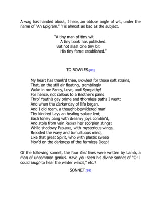 A wag has handed about, I hear, an obtuse angle of wit, under the
name of “An Epigram.” ’Tis almost as bad as the subject.
“A tiny man of tiny wit
A tiny book has published.
But not alas! one tiny bit
His tiny fame established.”
TO BOWLES.[88]
My heart has thank’d thee, Bowles! for those soft strains,
That, on the still air floating, tremblingly
Woke in me Fancy, Love, and Sympathy!
For hence, not callous to a Brother’s pains
Thro’ Youth’s gay prime and thornless paths I went;
And when the darker day of life began,
And I did roam, a thought-bewildered man!
Thy kindred Lays an healing solace lent,
Each lonely pang with dreamy joys combin’d,
And stole from vain Regret her scorpion stings;
While shadowy Pleasure, with mysterious wings,
Brooded the wavy and tumultuous mind,
Like that great Spirit, who with plastic sweep
Mov’d on the darkness of the formless Deep!
Of the following sonnet, the four last lines were written by Lamb, a
man of uncommon genius. Have you seen his divine sonnet of “O! I
could laugh to hear the winter winds,” etc.?
SONNET.[89]
 