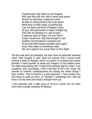 O gentle look, that didst my soul beguile,
Why hast thou left me? Still in some fond dream
Revisit my sad heart, auspicious smile!
As falls on closing flowers the lunar beam;
What time in sickly mood, at parting day
I lay me down and think of happier years;
Of joys, that glimmered in Hope’s twilight ray,
Then left me darkling in a vale of tears.
O pleasant days of Hope—for ever flown!
Could I recall one!—But that thought is vain.
Availeth not Persuasion’s sweetest tone
To lure the fleet-winged travellers back again:
Anon, they haste to everlasting night,
Nor can a giant’s arm arrest them in their flight.
The four last lines are beautiful, but they have no particular meaning
which “that thought is vain” does not convey. And I cannot write
without a body of thought. Hence my poetry is crowded and sweats
beneath a heavy burden of ideas and imagery! It has seldom ease.
The little song ending with “I heav’d the painless sigh for thee!” is an
exception, and, accordingly, I like it the best of all I ever wrote. My
sonnets to eminent contemporaries are among the better things I
have written. That to Erskine is a bad specimen. I have written ten,
and mean to write six more. In “Fayette” I unwittingly (for I did not
know it at the time) borrowed a thought from you.
I will conclude with a little song of mine,[90] which has no other
merit than a pretty simplicity of silliness.
 