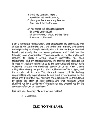 If while my passion I impart,
You deem my words untrue,
O place your hand upon my heart—
Feel how it throbs for you!
Ah no! reject the thoughtless claim
In pity to your Lover!
That thrilling touch would aid the flame
It wishes to discover!
I am a complete necessitarian, and understand the subject as well
almost as Hartley himself, but I go farther than Hartley, and believe
the corporeality of thought, namely, that it is motion. Boyer thrashed
Favell most cruelly the day before yesterday, and I sent him the
following note of consolation: “I condole with you on the unpleasant
motions, to which a certain uncouth automaton has been
mechanized; and am anxious to know the motives that impinged on
its optic or auditory nerves so as to be communicated in such rude
vibrations through the medullary substance of its brain, thence
rolling their stormy surges into the capillaments of its tongue, and
the muscles of its arm. The diseased violence of its thinking
corporealities will, depend upon it, cure itself by exhaustion. In the
mean time I trust that you have not been assimilated in degradation
by losing the ataxy of your temper, and that necessity which
dignified you by a sentience of the pain has not lowered you by the
accession of anger or resentment.”
God love you, Southey! My love to your mother!
S. T. Coleridge.
XLII. TO THE SAME.
 
