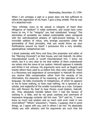 Wednesday, December 17, 1794.
When I am unhappy a sigh or a groan does not feel sufficient to
relieve the oppression of my heart. I give a long whistle. This by way
of a detached truth.
“How infinitely more to be valued is integrity of heart than
effulgence of intellect!” A noble sentiment, and would have come
home to me, if for “integrity” you had substituted “energy.” The
skirmishes of sensibility are indeed contemptible when compared
with the well-disciplined phalanx of right-onward feelings. O ye
invincible soldiers of virtue, who arrange yourselves under the
generalship of fixed principles, that you would throw up your
fortifications around my heart! I pronounce this a very sensible,
apostrophical, metaphorical rant.
I dined yesterday with Perry and Grey (the proprietor and editor of
the “Morning Chronicle”) at their house, and met Holcroft. He either
misunderstood Lovell, or Lovell misunderstood him. I know not
which, but it is very clear to me that neither of them understands
nor enters into the views of our system. Holcroft opposes it violently
and thinks it not virtuous. His arguments were such as Nugent and
twenty others have used to us before him; they were nothing. There
is a fierceness and dogmatism of conversation in Holcroft for which
you receive little compensation either from the veracity of his
information, the closeness of his reasoning, or the splendour of his
language. He talks incessantly of metaphysics, of which he appears
to me to know nothing, to have read nothing. He is ignorant as a
scholar, and neglectful of the smaller humanities as a man. Compare
him with Porson! My God! to hear Porson crush Godwin, Holcroft,
etc. They absolutely tremble before him! I had the honour of
working H. a little, and by my great coolness and command of
impressive language certainly did him over. “Sir!” said he, “I never
knew so much real wisdom and so much rank error meet in one
mind before!” “Which,” answered I, “means, I suppose, that in some
things, sir, I agree with you, and in others I do not.” He absolutely
infests you with atheism; and his arguments are such that the
 