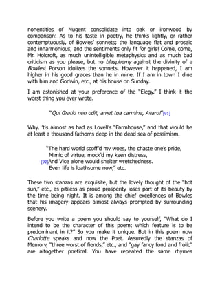 nonentities of Nugent consolidate into oak or ironwood by
comparison! As to his taste in poetry, he thinks lightly, or rather
contemptuously, of Bowles’ sonnets; the language flat and prosaic
and inharmonious, and the sentiments only fit for girls! Come, come,
Mr. Holcroft, as much unintelligible metaphysics and as much bad
criticism as you please, but no blasphemy against the divinity of a
Bowles! Porson idolizes the sonnets. However it happened, I am
higher in his good graces than he in mine. If I am in town I dine
with him and Godwin, etc., at his house on Sunday.
I am astonished at your preference of the “Elegy.” I think it the
worst thing you ever wrote.
“Qui Gratio non odit, amet tua carmina, Avaro!”[91]
Why, ’tis almost as bad as Lovell’s “Farmhouse,” and that would be
at least a thousand fathoms deep in the dead sea of pessimism.
“The hard world scoff’d my woes, the chaste one’s pride,
Mimic of virtue, mock’d my keen distress,
[92]And Vice alone would shelter wretchedness.
Even life is loathsome now,” etc.
These two stanzas are exquisite, but the lovely thought of the “hot
sun,” etc., as pitiless as proud prosperity loses part of its beauty by
the time being night. It is among the chief excellences of Bowles
that his imagery appears almost always prompted by surrounding
scenery.
Before you write a poem you should say to yourself, “What do I
intend to be the character of this poem; which feature is to be
predominant in it?” So you make it unique. But in this poem now
Charlotte speaks and now the Poet. Assuredly the stanzas of
Memory, “three worst of fiends,” etc., and “gay fancy fond and frolic”
are altogether poetical. You have repeated the same rhymes
 