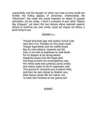 ungracefully, and the thought on which you harp so long recalls too
forcibly the Εὕδεις βρέφος of Simonides. Unfortunately the
“Adventurer” has made this sweet fragment an object of popular
admiration. On the whole, I think it unworthy of your other “Botany
Bay Eclogues,” yet deem the two stanzas above selected superior
almost to anything you ever wrote; quod est magna res dicere, a
great thing to say.
SONNET.[93]
Though king-bred rage with lawless Tumult rude
Have driv’n our Priestley o’er the ocean swell;
Though Superstition and her wolfish brood
Bay his mild radiance, impotent and fell;
Calm in his halls of brightness he shall dwell!
For lo! Religion at his strong behest
Disdainful rouses from the Papal spell,
And flings to Earth her tinsel-glittering vest,
Her mitred state and cumbrous pomp unholy;
And Justice wakes to bid th’ oppression wail,
That ground th’ ensnared soul of patient Folly;
And from her dark retreat by Wisdom won,
Meek Nature slowly lifts her matron veil,
To smile with fondness on her gazing son!
SONNET.
 