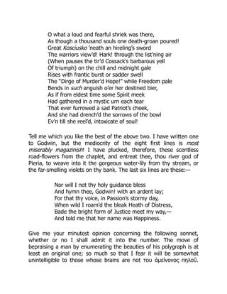 O what a loud and fearful shriek was there,
As though a thousand souls one death-groan poured!
Great Kosciusko ’neath an hireling’s sword
The warriors view’d! Hark! through the list’ning air
(When pauses the tir’d Cossack’s barbarous yell
Of triumph) on the chill and midnight gale
Rises with frantic burst or sadder swell
The “Dirge of Murder’d Hope!” while Freedom pale
Bends in such anguish o’er her destined bier,
As if from eldest time some Spirit meek
Had gathered in a mystic urn each tear
That ever furrowed a sad Patriot’s cheek,
And she had drench’d the sorrows of the bowl
Ev’n till she reel’d, intoxicate of soul!
Tell me which you like the best of the above two. I have written one
to Godwin, but the mediocrity of the eight first lines is most
miserably magazinish! I have plucked, therefore, these scentless
road-flowers from the chaplet, and entreat thee, thou river god of
Pieria, to weave into it the gorgeous water-lily from thy stream, or
the far-smelling violets on thy bank. The last six lines are these:—
Nor will I not thy holy guidance bless
And hymn thee, Godwin! with an ardent lay;
For that thy voice, in Passion’s stormy day,
When wild I roam’d the bleak Heath of Distress,
Bade the bright form of Justice meet my way,—
And told me that her name was Happiness.
Give me your minutest opinion concerning the following sonnet,
whether or no I shall admit it into the number. The move of
bepraising a man by enumerating the beauties of his polygraph is at
least an original one; so much so that I fear it will be somewhat
unintelligible to those whose brains are not του ἀμείνονος πηλοῦ.
 